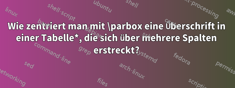 Wie zentriert man mit \parbox eine Überschrift in einer Tabelle*, die sich über mehrere Spalten erstreckt?