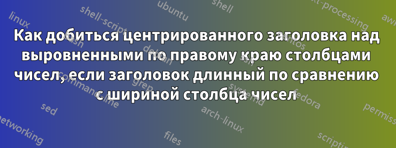 Как добиться центрированного заголовка над выровненными по правому краю столбцами чисел, если заголовок длинный по сравнению с шириной столбца чисел