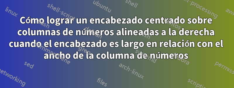 Cómo lograr un encabezado centrado sobre columnas de números alineadas a la derecha cuando el encabezado es largo en relación con el ancho de la columna de números