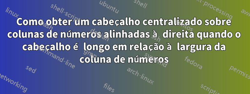 Como obter um cabeçalho centralizado sobre colunas de números alinhadas à direita quando o cabeçalho é longo em relação à largura da coluna de números