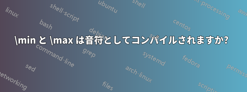 \min と \max は音符としてコンパイルされますか? 