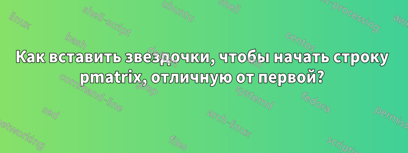 Как вставить звездочки, чтобы начать строку pmatrix, отличную от первой?