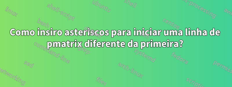 Como insiro asteriscos para iniciar uma linha de pmatrix diferente da primeira?