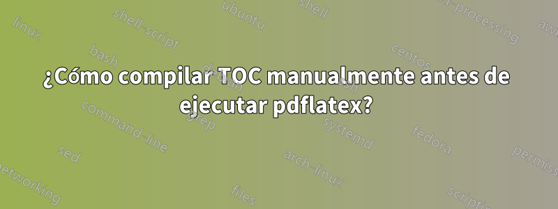 ¿Cómo compilar TOC manualmente antes de ejecutar pdflatex?