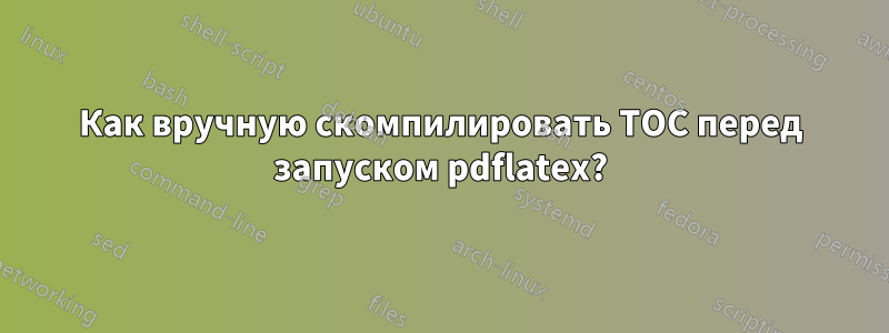 Как вручную скомпилировать TOC перед запуском pdflatex?