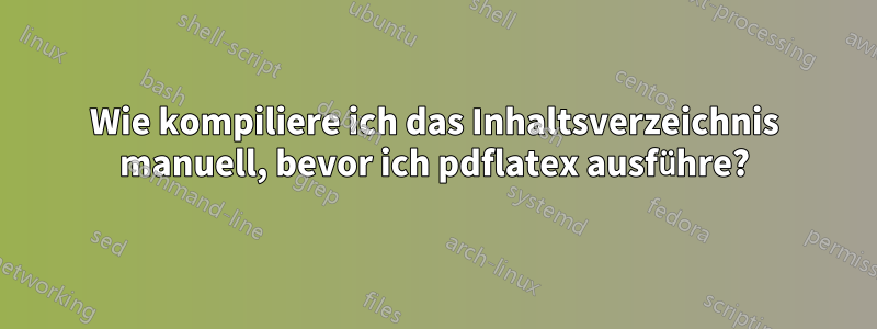 Wie kompiliere ich das Inhaltsverzeichnis manuell, bevor ich pdflatex ausführe?