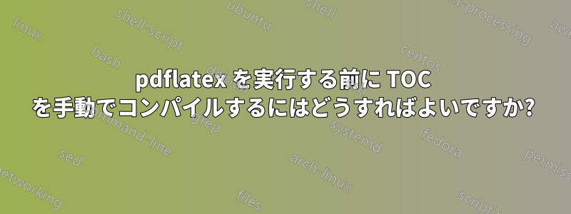 pdflatex を実行する前に TOC を手動でコンパイルするにはどうすればよいですか?