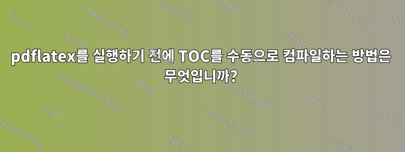 pdflatex를 실행하기 전에 TOC를 수동으로 컴파일하는 방법은 무엇입니까?