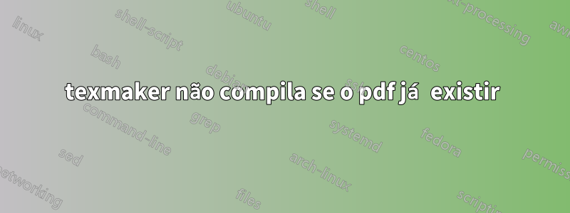 texmaker não compila se o pdf já existir