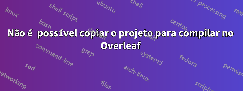 Não é possível copiar o projeto para compilar no Overleaf