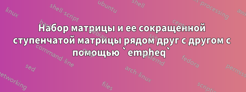 Набор матрицы и ее сокращенной ступенчатой ​​матрицы рядом друг с другом с помощью `empheq`