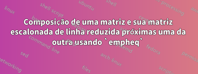 Composição de uma matriz e sua matriz escalonada de linha reduzida próximas uma da outra usando `empheq`