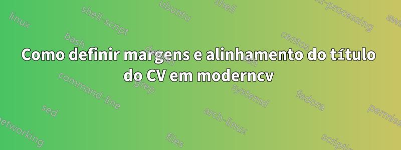 Como definir margens e alinhamento do título do CV em moderncv