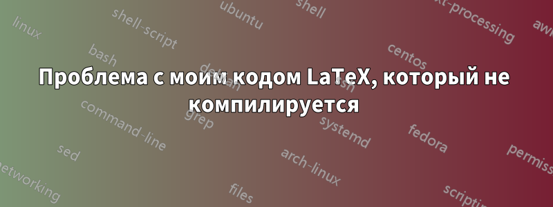 Проблема с моим кодом LaTeX, который не компилируется