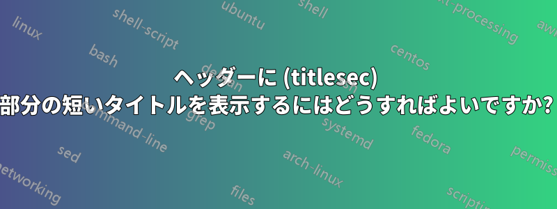 ヘッダーに (titlesec) 部分の短いタイトルを表示するにはどうすればよいですか?
