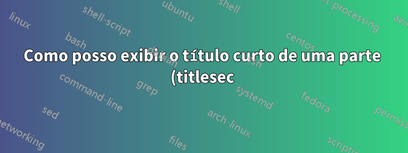 Como posso exibir o título curto de uma parte (titlesec) no cabeçalho?