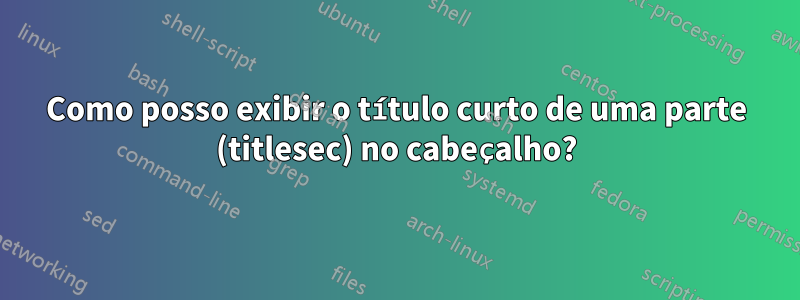 Como posso exibir o título curto de uma parte (titlesec) no cabeçalho?