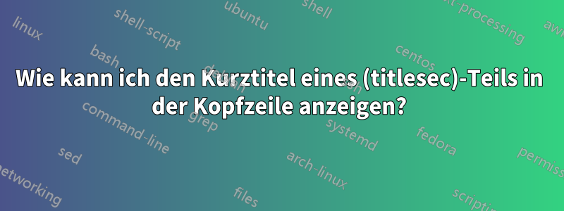 Wie kann ich den Kurztitel eines (titlesec)-Teils in der Kopfzeile anzeigen?