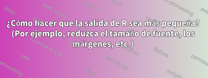 ¿Cómo hacer que la salida de R sea más pequeña? (Por ejemplo, reduzca el tamaño de fuente, los márgenes, etc.)