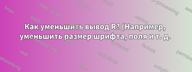 Как уменьшить вывод R? (Например, уменьшить размер шрифта, поля и т. д.)