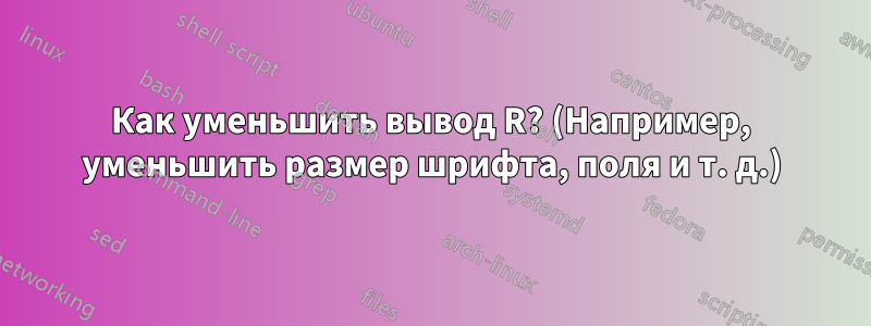 Как уменьшить вывод R? (Например, уменьшить размер шрифта, поля и т. д.)