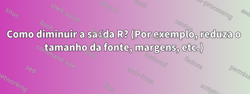 Como diminuir a saída R? (Por exemplo, reduza o tamanho da fonte, margens, etc.)