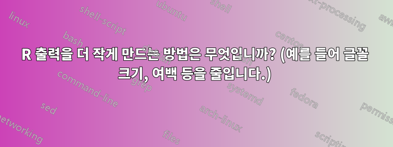 R 출력을 더 작게 만드는 방법은 무엇입니까? (예를 들어 글꼴 크기, 여백 등을 줄입니다.)