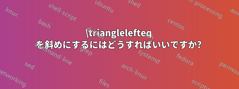 \trianglelefteq を斜めにするにはどうすればいいですか?