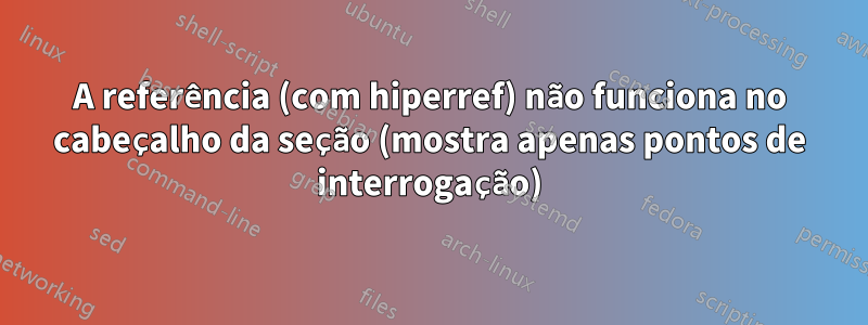 A referência (com hiperref) não funciona no cabeçalho da seção (mostra apenas pontos de interrogação)