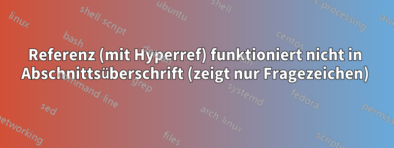 Referenz (mit Hyperref) funktioniert nicht in Abschnittsüberschrift (zeigt nur Fragezeichen)