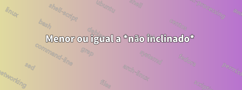 Menor ou igual a *não inclinado*