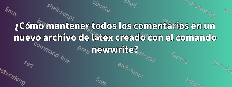 ¿Cómo mantener todos los comentarios en un nuevo archivo de látex creado con el comando newwrite?