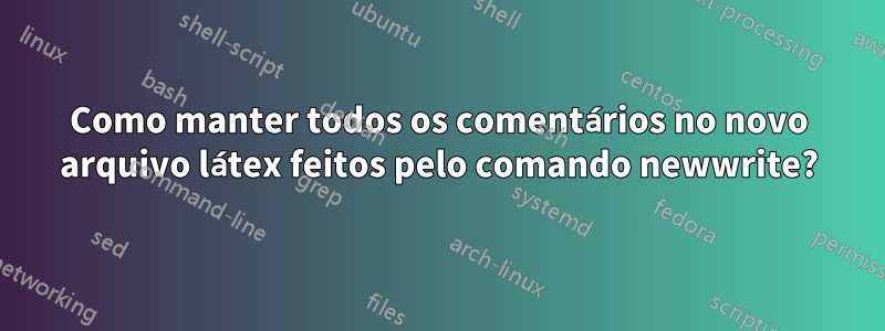 Como manter todos os comentários no novo arquivo látex feitos pelo comando newwrite?