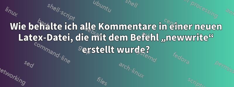 Wie behalte ich alle Kommentare in einer neuen Latex-Datei, die mit dem Befehl „newwrite“ erstellt wurde?