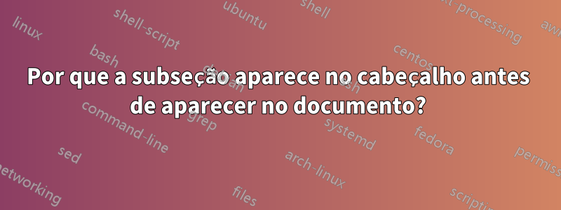 Por que a subseção aparece no cabeçalho antes de aparecer no documento?