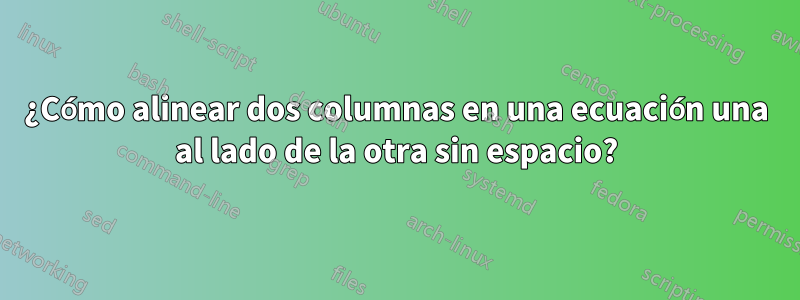 ¿Cómo alinear dos columnas en una ecuación una al lado de la otra sin espacio?