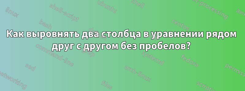 Как выровнять два столбца в уравнении рядом друг с другом без пробелов?
