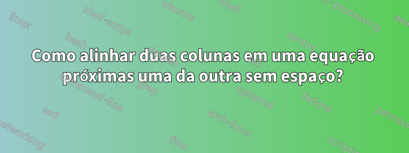 Como alinhar duas colunas em uma equação próximas uma da outra sem espaço?