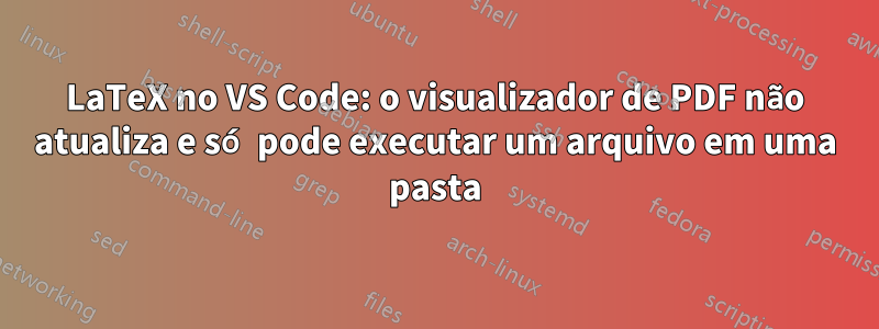 LaTeX no VS Code: o visualizador de PDF não atualiza e só pode executar um arquivo em uma pasta