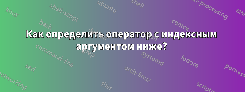 Как определить оператор с индексным аргументом ниже?