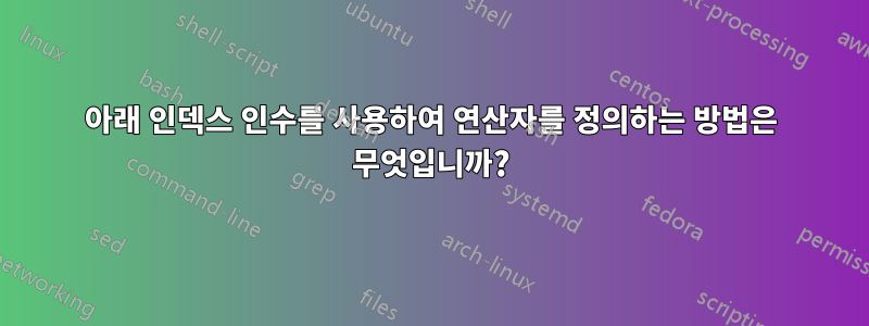 아래 인덱스 인수를 사용하여 연산자를 정의하는 방법은 무엇입니까?