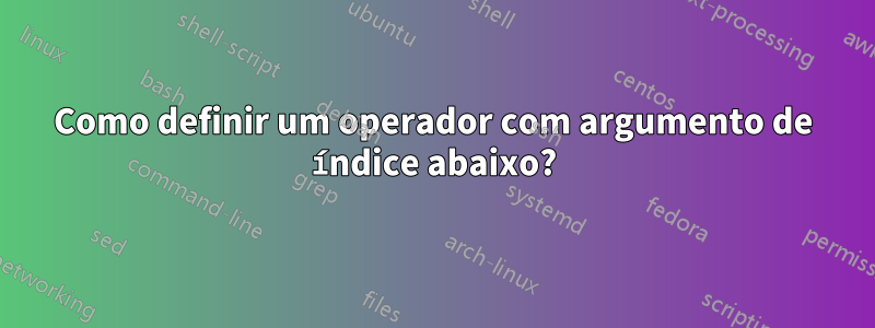 Como definir um operador com argumento de índice abaixo?