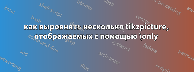 как выровнять несколько tikzpicture, отображаемых с помощью \only