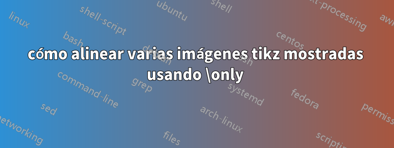 cómo alinear varias imágenes tikz mostradas usando \only