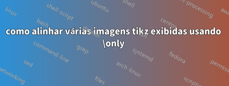 como alinhar várias imagens tikz exibidas usando \only