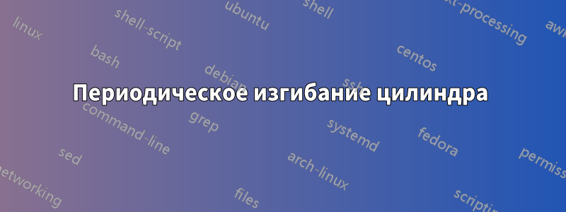 Периодическое изгибание цилиндра