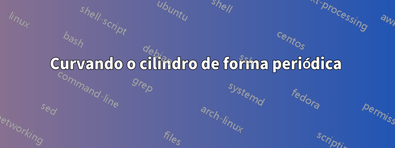 Curvando o cilindro de forma periódica