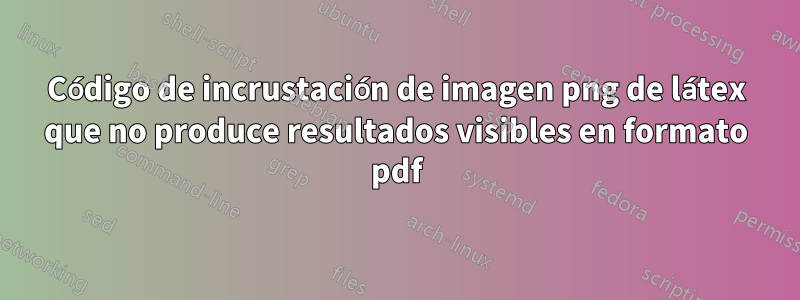 Código de incrustación de imagen png de látex que no produce resultados visibles en formato pdf