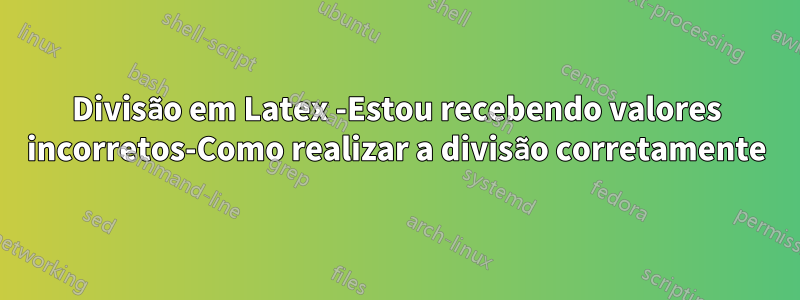 Divisão em Latex -Estou recebendo valores incorretos-Como realizar a divisão corretamente