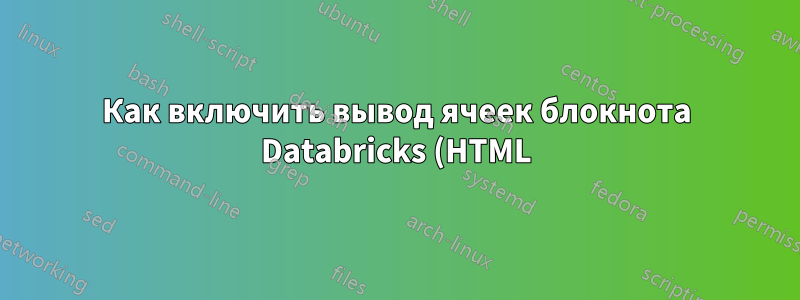 Как включить вывод ячеек блокнота Databricks (HTML) в отчет LaTex?